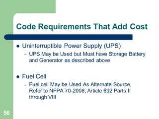 56
Code Requirements That Add Cost
 Uninterruptible Power Supply (UPS)
– UPS May be Used but Must have Storage Battery
and Generator as described above
 Fuel Cell
– Fuel cell May be Used As Alternate Source.
Refer to NFPA 70-2008, Article 692 Parts II
through VIII
 