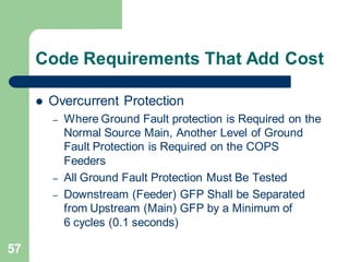57
Code Requirements That Add Cost
 Overcurrent Protection
– Where Ground Fault protection is Required on the
Normal Source Main, Another Level of Ground
Fault Protection is Required on the COPS
Feeders
– All Ground Fault Protection Must Be Tested
– Downstream (Feeder) GFP Shall be Separated
from Upstream (Main) GFP by a Minimum of
6 cycles (0.1 seconds)
 