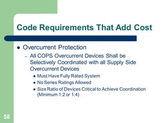 58
Code Requirements That Add Cost
 Overcurrent Protection
– All COPS Overcurrent Devices Shall be
Selectively Coordinated with all Supply Side
Overcurrent Devices
 Must Have Fully Rated System
 No Series Ratings Allowed
 Size Ratio of Devices Critical to Achieve Coordination
(Minimum 1:2 or 1:4)
 