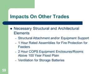59
Impacts On Other Trades
 Necessary Structural and Architectural
Elements
– Structural Attachment and/or Equipment Support
– 1 Hour Rated Assemblies for Fire Protection for
Feeders
– 2 Hour COPS Equipment Enclosures/Rooms
Above 100 Year Flood Plain
– Ventilation for Storage Batteries
 