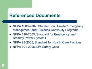 61
Referenced Documents
 NFPA 1600-2007, Standard on Disaster/Emergency
Management and Business Continuity Programs
 NFPA 110-2005, Standard for Emergency and
Standby Power Systems
 NFPA 99-2005, Standard for Health Care Facilities
 NFPA 101-2006, Life Safety Code
 