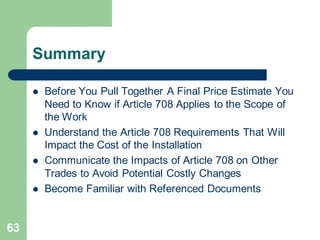 63
Summary
 Before You Pull Together A Final Price Estimate You
Need to Know if Article 708 Applies to the Scope of
the Work
 Understand the Article 708 Requirements That Will
Impact the Cost of the Installation
 Communicate the Impacts of Article 708 on Other
Trades to Avoid Potential Costly Changes
 Become Familiar with Referenced Documents
 