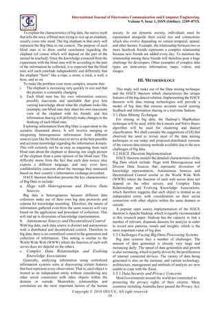 Copyright © 2018 IJECCE, All right reserved
38
International Journal of Electronics Communication and Computer Engineering
Volume 9, Issue 1, ISSN (Online): 2249–071X
To explain the characteristics of big data, the native myth
that tells the story of blind men trying to size up an elephant,
usually come into mind. The big elephant in that story will
represent the Big Data in our context. The purpose of each
blind man is to draw useful conclusion regarding the
elephant (of course which will depend on the part of the
animal he touched). Since the knowledge extracted from the
experiment with the blind men will be according to the part
of the information he collected, it is expected that the blind
men will each conclude independently and differently that
the elephant “feels” like a rope, a stone, a stick, a wall, a
hose, and so on.
To make the problem even more complex, assume that:
i. The elephant is increasing very quickly in size and that
the posture is constantly changing
ii. Each blind man has his own information sources,
possibly inaccurate and unreliable that give him
varying knowledge about what the elephant looks like
(example, one blind man may share his own inaccurate
view of the elephant with his friend), and this
information sharing will definitely make changes in the
thinking of each blind man.
Exploring information from Big Data is equivalent to the
scenario illustrated above. It will involve merging or
integrating heterogeneous information from different
sources (just like the blind men) to arrive at the best possible
and accurate knowledge regarding the information domain.
This will certainly not be as easy as enquiring from each
blind man about the elephant or drawing one single picture
of the elephant from a joint opinion of the blind men. The
difficulty stems from the fact that each data source may
express a different language, and may even have
confidentiality concerns about the message they measured
based on their country’s information exchange procedure.
HACE theorem therefore presents the key characteristics
of Big Data to include:
a. Huge with Heterogeneous and Diverse Data
Sources
Big data is heterogeneous because different data
collectors make use of their own big data protocols and
schema for knowledge recording. Therefore, the nature of
information gathered even from the same sources will vary
based on the application and procedure of collection. This
will end up in diversities of knowledge representation.
b. Autonomous Sources and Decentralized Control
With big data, each data source is distinct and autonomous
with a distributed and decentralized control. Therefore in
big data, there is no centralized control in the generation and
collection of information. This setting is similar to the
World Wide Web (WWW) where the function of each web
server does not depend on the others.
c. Complex Data Relationships and Evolving
Knowledge Associations
Generally, analyzing information using centralized
information systems aims at discovering certain features
that best represent every observation. That is, each object is
treated as an independent entity without considering any
other social connection with other objects within the
domain or outside. Meanwhile, relationships and
correlation are the most important factors of the human
society. In our dynamic society, individuals must be
represented alongside their social ties and connections
which also evolve depending on certain temporal, spatial,
and other factors. Example, the relationship between two or
more facebook friends represents a complex relationship
because new friends are added every day. To maintain the
relationship among these friends will therefore pose a huge
challenge for developers. Other examples of complex data
types are time-series information, maps, videos, and
images.
III. METHODOLOGY
This study will make use of the Data mining technique
and the HACE theorem which characterizes the unique
features of the big data revolution. Implementing the HACE
theorem with data mining technologies will provide a
model of big data that ensures accurate social sensing
feedback and information sharing in a real-time fashion.
3.1 Data Mining Technique
For mining in big data, the Hadoop’s MapReduce
technique will be used, while the k-means and Naïve Bayes
algorithm will be used for clustering and dataset
classification. We shall consider the suggestions of [8] that
observed the need to revisit most of the data mining
techniques in use today and proposed distributed versions
of the various data mining methods available due to the new
challenges of big data.
3.2 HACE Theorem Implementation
HACE theorem models the detailed characteristics of the
Big Data which include: Huge with Heterogeneous and
Diverse Data Sources that represents diversities of
knowledge representation, Autonomous Sources and
Decentralized Control similar to the World Wide Web
(WWW) where the function of each web server does not
depend on the other servers, and Complex Data
Relationships and Evolving Knowledge Associations,
which therefore suggests that each object is treated as an
independent entity with consideration on their social
connection with other objects within the same domain or
outside.
A popular open source implementation of the HACE
theorem is Apache Hadoop, which is equally recommended
in this research paper. Hadoop has the capacity to link a
number of relevant, disparate datasets for analysis in order
to reveal new patterns, trends and insights, which is the
most important value of big data.
3.3 Challenges Facing Big Data Processing Systems
Big data systems face a number of challenges. The
amount of data generated is already very large and
increasing daily. The speed of data generation and growth
is also increasing, which is partly driven by the proliferation
of internet connected devices. The variety of data being
generated is also on the increase, and current technology,
architecture, management and methods of analysis are now
unable to cope with the flood.
3.3.1 Data Security and Privacy Concerns
Most Governments around the world are committed to
protecting the privacy rights of their citizens. Many
countries including Australia have passed the Privacy Act,
 