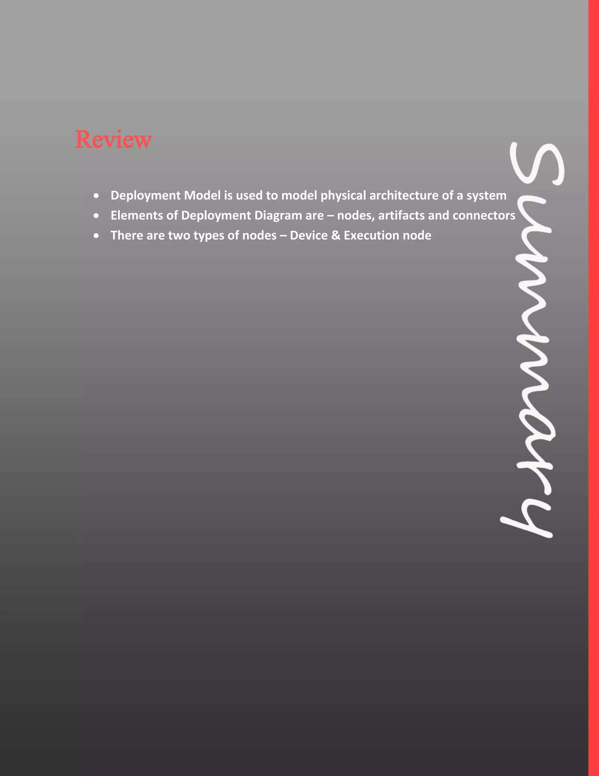 7
Review
 Deployment Model is used to model physical architecture of a system
 Elements of Deployment Diagram are – nodes, artifacts and connectors
 There are two types of nodes – Device & Execution node
 