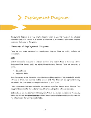 2
Deployment Diagram
Deployment Diagram is a very simple diagram which is used to represent the physical
implementation of a system or a physical architecture of a hardware. Deployment diagram
presents a static view of the system.
Elements of Deployment Diagram
There are only three elements for a deployment diagram, They are nodes, artifacts and
connections.
Node
A Node represents hardware or software element of a system. Node is shown as a three
dimensional box. Nested nodes are allowed in deployment diagram. There are two types of
nodes.
 Device Nodes
 Execution Nodes
Device Nodes are actual computing resources with processing memory and services for running
software in them. For example mobile phones and PC’s. They can be represented using
stereotypes like <<server>>, <<storage>>, <<cd-rom>>, <<PC>> etc.
Execution Nodes are software computing resource which itself are present within the node. They
may provide services for the host or are capable of executing other software resources.
Node instance can also be shown in the diagram. A Node can contain components. You can tag
nodes and artifacts with tagged values, they are used to provide more information about a node.
The following are the ways to denote nodes.
 