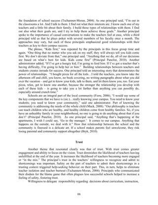 the foundation of school success (Tschannen-Moran, 2004). As one principal said, “I’m out in
the classrooms a lot. And I talk to them. I find out what their interests are. I know each one of my
teachers and a little bit about their family. I build those types of relationships with them. I find
out also what their goals are, and I try to help them achieve those goals.” Another principal
spoke to the importance of casual conversations to make the teachers feel at ease, while a third
principal told us that he plays poker with several members of his faculty once a month. The
approaches may vary, but each of these principals emphasized good relationships with their
teachers as key to their campus success.
The phrase, “Kids first,” was repeated by the principals in this focus group time and
again. “One thing that no matter who you ask on my staff, they will always tell you kids come
first. We don’t deviate from that,” one principal said. “Anything that we do, all of our decisions
are based on what’s best for kids. Kids come first” (Principal Panelist, 2010). Another
administrator added, “If I’ve got a hungry kid, I’m going to feed him. If I’ve got a teacher that’s
having difficulty, I’m going to help her or him.” Building relationships between teachers and
students creates inroads for success. One principal told an interesting story that demonstrates the
power of relationships. “I bought pizza for all the kids…I told the teachers, you know take the
afternoon off and chill, you know, no book covering, no writing paragraphs about what you did
over the vacation – and get to know your kids, talk to them, and let them know you, too. Eat your
pizza, relax, get to know one another, because the stronger the relationship you develop with
each of these kids – is going to take you a lot farther than anything you can possibly do,
especially around crunch time.”
Schools are an integral part of the local community (Fiore, 2006). “I would say some of
the key components that we have is (sic.)…really knowing your campus. You need to know your
students; you need to know your community,” said one administrator. Part of knowing the
community is addressing the needs of the whole child (Mack, 2008). “Our philosophy is teachers
can teach children who are healthy, and healthy children come from healthy families. So, if you
have an unhealthy family in your neighborhood, no one is going to do anything about that if you
don’t” (Principal Panelist, 2010). As one principal said, “Anything that’s happening at the
apartments, I wish I could say, ‘Go to the manager.’ It comes to our campus. Anything that
happens on the outside, we deal with it.” How that relationship between the school and the
community is finessed is a delicate art. If a school makes parents feel unwelcome, they risk
losing parental and community support altogether (Bryk, 2010).
Trust
Another theme that resonated clearly was that of trust. With trust comes greater
engagement and ability to focus on the vision. Trust diminishes the likelihood of teachers leaving
unfulfilled at the end of the year. It increases the likelihood of teachers becoming more engaged
or “in the mix.” The principal’s trust in the teachers’ willingness to recognize and admit to
shortcomings was important. Safety on the part of teachers to admit their shortcomings in a
trusting context triggered help-seeking behavior on their part. This, in turn, helps to eliminate
teacher isolation and teacher burnout (Tschannen-Moran, 2004). Principals who communicated
their disdain for the blame game that often plagues less successful schools helped to increase a
feeling of safety, fostering trust.
Willingness to delegate responsibility regarding decisions about curriculum, instruction,
66
 