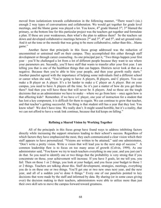 moved from isolationism towards collaboration in the following manner, “There wasn’t (sic.)
enough 2 way types of conversations and collaboration. We would get together for grade level
meetings, and the blame game was played a lot. You know, 4th
grade blamed 3rd
; 3rd
blamed the
primary, so the bottom line for this particular project was the teachers get together and formulate
a plan. If these are your weaknesses, then what’s the plan to address them? So the teachers sat
down and developed collaborative meetings between 2nd
and 3rd
, 4th
and 5th
, and set ground rules.
And it set the tone or the morale that was going to be more collaborative, rather than this…blame
game.”
Another factor that principals in this focus group addressed was the reduction of
uncommitted or untrained staff on their campus. They accomplished this either through staff
development or through career counseling. As one principal put it, “Two things happen your first
year – you’ll be challenged a lot from a lot of different people because they want to see where
your parameters are. Secondly, you’ll have staff that wants to transfer after your first year. I am
telling you that is one of the healthiest things that can happen. Districts never look at that as a
negative. Because then you’re able to hire your people, and then your growth really starts.”
Another panelist agreed with the importance of helping some individuals find a different school
or career when she said, “You’re going to have A players, B players, and C players. You can
make a B player an A player. It’s a lot harder to make a C player an A player. But on your
campus, you need to have A players all the time. So it’s just a matter of how do you get them
there? And then you will have those that will never be A players. And so those are the tough
decisions that as an administrator we have to make – where we go from here – once again how is
that affecting kids? Remember, if we have a C player, one year of instruction for a student that
has lost a key component, it is difficult for them to regain. We can continue to grow that teacher,
and that teacher’s getting successful. The thing is that student still has a year that they lost. You
know what? We don’t have time. We really don’t. It might sound horrible, but it’s a reality, that
we can not afford to have a weak link continue, because that kid keeps on falling.”
Refining a Shared Vision by Working Together
All of the principals in this focus group have found ways to address inhibiting factors
directly while increasing the support structures leading to their school’s success. Regardless of
which factors they have emphasized the most, they each communicated a clear vision which their
staff appears to have personalized. “Visions are written to be attained,” said one administrator,
“Don’t write a pretty vision. Write a vision that will lead you to the next step of success.” A
common leadership flaw is to focus on too many areas of growth (Colvin, 1999). As one
administrator said, “You know we try to teach teachers everything in one year, and you just can’t
do that. So you need to identify one or two things that the probability is very strong that if you
concentrate on those, your achievement will increase. If you have 5 goals, let me tell you, you
fail. Then on those 1 or 2 things, you look at your budget, and you focus your budget to those 1
or 2 things. Teachers are talking about this. Staff development, strategies, meetings, everything
you do is on these one or two things. You’ll get one or two new ones next year, and the next
year, and all of a sudden you’ve done 6 things.” Every one of our panelists pointed to key
decisions that were made by the staff and informed by data. By sharing (or in some cases giving
over) the decision making to their teachers, administrators were able to utilize more than just
their own skill sets to move the campus forward toward greatness.
68
 