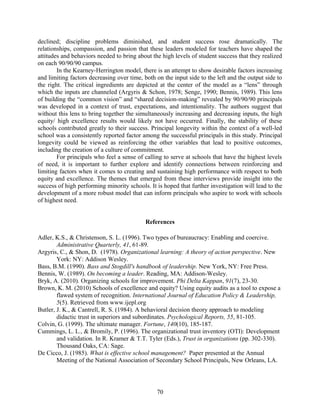 declined; discipline problems diminished, and student success rose dramatically. The
relationships, compassion, and passion that these leaders modeled for teachers have shaped the
attitudes and behaviors needed to bring about the high levels of student success that they realized
on each 90/90/90 campus.
In the Kearney-Herrington model, there is an attempt to show desirable factors increasing
and limiting factors decreasing over time, both on the input side to the left and the output side to
the right. The critical ingredients are depicted at the center of the model as a “lens” through
which the inputs are channeled (Argyris & Schon, 1978; Senge, 1990; Bennis, 1989). This lens
of building the “common vision” and “shared decision-making” revealed by 90/90/90 principals
was developed in a context of trust, expectations, and intentionality. The authors suggest that
without this lens to bring together the simultaneously increasing and decreasing inputs, the high
equity/ high excellence results would likely not have occurred. Finally, the stability of these
schools contributed greatly to their success. Principal longevity within the context of a well-led
school was a consistently reported factor among the successful principals in this study. Principal
longevity could be viewed as reinforcing the other variables that lead to positive outcomes,
including the creation of a culture of commitment.
For principals who feel a sense of calling to serve at schools that have the highest levels
of need, it is important to further explore and identify connections between reinforcing and
limiting factors when it comes to creating and sustaining high performance with respect to both
equity and excellence. The themes that emerged from these interviews provide insight into the
success of high performing minority schools. It is hoped that further investigation will lead to the
development of a more robust model that can inform principals who aspire to work with schools
of highest need.
References
Adler, K.S., & Christenson, S. L. (1996). Two types of bureaucracy: Enabling and coercive.
Administrative Quarterly, 41, 61-89.
Argyris, C., & Shon, D. (1978). Organizational learning: A theory of action perspective. New
York: NY: Addison Wesley.
Bass, B.M. (1990). Bass and Stogdill's handbook of leadership. New York, NY: Free Press.
Bennis, W. (1989). On becoming a leader. Reading, MA: Addison-Wesley.
Bryk, A. (2010). Organizing schools for improvement. Phi Delta Kappan, 91(7), 23-30.
Brown, K. M. (2010) Schools of excellence and equity? Using equity audits as a tool to expose a
flawed system of recognition. International Journal of Education Policy & Leadership,
5(5). Retrieved from www.ijepl.org
Butler, J. K., & Cantrell, R. S. (1984). A behavioral decision theory approach to modeling
didactic trust in superiors and subordinates. Psychological Reports, 55, 81-105.
Colvin, G. (1999). The ultimate manager. Fortune, 140(10), 185-187.
Cummings, L. L., & Bromily, P. (1996). The organizational trust inventory (OTI): Development
and validation. In R. Kramer & T.T. Tyler (Eds.), Trust in organizations (pp. 302-330).
Thousand Oaks, CA: Sage.
De Cicco, J. (1985). What is effective school management? Paper presented at the Annual
Meeting of the National Association of Secondary School Principals, New Orleans, LA.
70
 