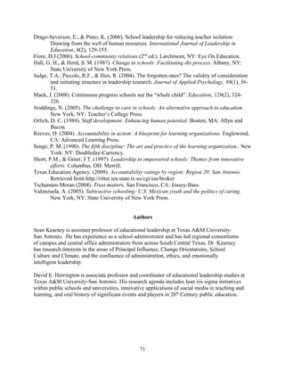 Drago-Severson, E., & Pinto, K. (2006). School leadership for reducing teacher isolation:
Drawing from the well of human resources. International Journal of Leadership in
Education, 9(2), 129-155.
Fiore, D.J.(2006). School-community relations (2nd
ed.). Larchmont, NY: Eye On Education.
Hall, G. H., & Hord, S. M. (1987). Change in schools: Facilitating the process. Albany, NY:
State University of New York Press.
Judge, T.A., Piccolo, R.F., & Ilies, R. (2004). The forgotten ones? The validity of consideration
and initiating structure in leadership research. Journal of Applied Psychology, 89(1), 36-
51.
Mack, J. (2008). Continuous progress schools see the “whole child”. Education, 129(2), 324-
326.
Noddings, N. (2005). The challenge to care in schools: An alternative approach to education.
New York, NY: Teacher’s College Press.
Orlich, D. C. (1989). Staff development: Enhancing human potential. Boston, MA: Allyn and
Bacon.
Reeves, D. (2004). Accountability in action: A blueprint for learning organizations. Englewood,
CA: Advanced Learning Press.
Senge, P. M. (1990). The fifth discipline: The art and practice of the learning organization.. New
York: NY: Doubleday-Currency.
Short, P.M., & Greer, J.T. (1997). Leadership in empowered schools: Themes from innovative
efforts. Columbus, OH: Merrill.
Texas Education Agency. (2009). Accountability ratings by region: Region 20: San Antonio.
Retrieved from http://ritter.tea.state.tx.us/cgi/sas/broker
Tschannen-Moran (2004). Trust matters. San Francisco, CA: Jossey-Bass.
Valenzuela, A. (2005). Subtractive schooling: U.S. Mexican youth and the politics of caring.
New York, NY: State University of New York Press.
Authors
Sean Kearney is assistant professor of educational leadership at Texas A&M University-
San Antonio. He has experience as a school administrator and has led regional consortiums
of campus and central office administrators from across South Central Texas. Dr. Kearney
has research interests in the areas of Principal Influence, Change Orientations, School
Culture and Climate, and the confluence of administration, ethics, and emotionally
intelligent leadership.
David E. Herrington is associate professor and coordinator of educational leadership studies at
Texas A&M University-San Antonio. His research agenda includes lean six sigma initiatives
within public schools and universities, innovative applications of social media in teaching and
learning, and oral history of significant events and players in 20th
Century public education.
71
 