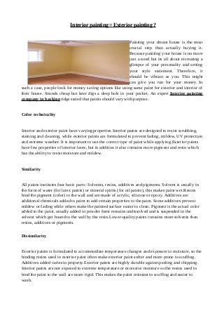 Interior painting =Exterior painting ?
Painting your dream house is the most
crucial step than actually buying it.
Because painting your house is no more
just a need but its all about recreating a
glimpse of your personality and setting
your style statement. Therefore, it
should be vibrant as you. This might
can give you run for your money. In
such a case, people look for money saving options like using same paint for exterior and interior of
their house. Sounds cheap but later digs a deep hole in your pocket. An expert Interior painting
company in basking ridge stated that paints should vary with purpose.
Color technicality
Interior and exterior paint have varying properties.Interior paints are designed to resist scrubbing,
staining and cleaning, while exterior paints are formulated to prevent fading, mildew, UV protection
and extreme weather. It is important to use the correct type of paint while applying.Exterior paints
have few properties of interior latex, but in addition it also contains more pigment and resin which
has the ability to resist moisture and mildew.
Similarity
All paints institutes four basic parts: Solvents, resins, additives and pigments. Solvent is usually in
the form of water (for latex paints) or mineral spirits (for oil paints), this makes paint wet.Resins
bind the pigment (color) to the wall and are made of acrylic, silicone or epoxy. Additives are
additional chemicals added to paint to add certain properties to the paint. Some additives prevent
mildew or fading while others make the painted surface easier to clean. Pigment is the actual color
added to the paint, usually added in powder form remains undissolved and is suspended in the
solvent which get bound to the wall by the resin.Lower-quality paints contains more solvents than
resins, additives or pigments.
Dissimilarity
Exterior paints is formulated to accommodate temperature changes and exposure to moisture, so the
binding resins used in exterior paint often make exterior paint softer and more prone to scuffing.
Additives added varies in property.Exterior paints are highly durable against peeling and chipping.
Interior paints are not exposed to extreme temperature or excessive moisture so the resins used to
bind the paint to the wall are more rigid. This makes the paint resistant to scuffing and easier to
wash.
 