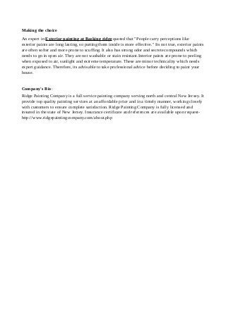 Making the choice
An expert in Exterior painting at Basking ridge quoted that "People carry perceptions like
exterior paints are long lasting, so putting them inside is more effective." Its not true, exterior paints
are often softer and more prone to scuffing. It also has strong odor and secrete compounds which
needs to go in open air. They are not washable or stain resistant.Interior paints are prone to peeling
when exposed to air, sunlight and extreme temperature. These are minor technicality which needs
expert guidance. Therefore, its advisable to take professional advice before deciding to paint your
house.
Company's Bio:
Ridge Painting Company is a full service painting company serving north and central New Jersey. It
provide top quality painting services at an affordable price and in a timely manner, working closely
with customers to ensure complete satisfaction. Ridge Painting Company is fully licensed and
insured in the state of New Jersey. Insurance certificate and references are available upon request-
http://www.ridgepaintingcompany.com/about.php
 