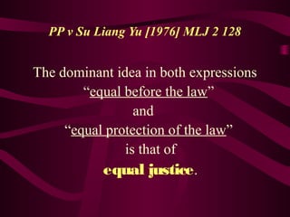 PP v Su Liang Yu [1976] MLJ 2 128 
The dominant idea in both expressions 
“equal before the law” 
and 
“equal protection of the law” 
is that of 
equal justice. 
 