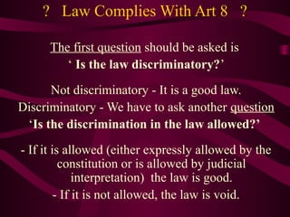 ? Law Complies With Art 8 ? 
The first question should be asked is 
‘ Is the law discriminatory?’ 
Not discriminatory - It is a good law. 
Discriminatory - We have to ask another question 
‘Is the discrimination in the law allowed?’ 
- If it is allowed (either expressly allowed by the 
constitution or is allowed by judicial 
interpretation) the law is good. 
- If it is not allowed, the law is void. 
 