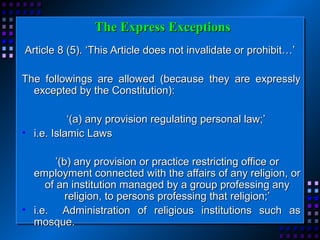 TThhee EExxpprreessss EExxcceeppttiioonnss 
AArrttiiccllee 88 ((55)).. ‘‘TThhiiss AArrttiiccllee ddooeess nnoott iinnvvaalliiddaattee oorr pprroohhiibbiitt……’’ 
TThhee ffoolllloowwiinnggss aarree aalllloowweedd ((bbeeccaauussee tthheeyy aarree eexxpprreessssllyy 
eexxcceepptteedd bbyy tthhee CCoonnssttiittuuttiioonn)):: 
‘‘((aa)) aannyy pprroovviissiioonn rreegguullaattiinngg ppeerrssoonnaall llaaww;;’’ 
• ii..ee.. IIssllaammiicc LLaawwss 
’’((bb)) aannyy pprroovviissiioonn oorr pprraaccttiiccee rreessttrriiccttiinngg ooffffiiccee oorr 
eemmppllooyymmeenntt ccoonnnneecctteedd wwiitthh tthhee aaffffaaiirrss ooff aannyy rreelliiggiioonn,, oorr 
ooff aann iinnssttiittuuttiioonn mmaannaaggeedd bbyy aa ggrroouupp pprrooffeessssiinngg aannyy 
rreelliiggiioonn,, ttoo ppeerrssoonnss pprrooffeessssiinngg tthhaatt rreelliiggiioonn;;’’ 
• ii..ee.. AAddmmiinniissttrraattiioonn ooff rreelliiggiioouuss iinnssttiittuuttiioonnss ssuucchh aass 
mmoossqquuee.. 
 