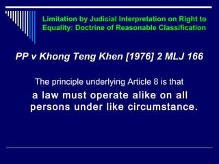 Limitation by Judicial Interpretation on Right to 
Equality: Doctrine of Reasonable Classification 
PP v Khong Teng Khen [1976] 2 MLJ 166 
The principle underlying Article 8 is that 
a law must operate alike on all 
persons under like circumstance. 
 