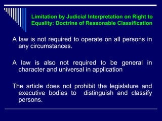 Limitation by Judicial Interpretation on Right to 
Equality: Doctrine of Reasonable Classification 
A law is not required to operate on all persons in 
any circumstances. 
A law is also not required to be general in 
character and universal in application 
The article does not prohibit the legislature and 
executive bodies to distinguish and classify 
persons. 
 