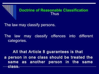 Doctrine of Reasonable Classification 
Thus 
The law may classify persons. 
The law may classify offences into different 
categories. 
All that Article 8 guarantees is that 
a person in one class should be treated the 
same as another person in the same 
class. 
 