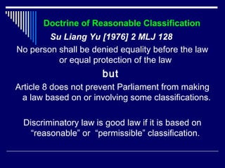 Doctrine of Reasonable Classification 
Su Liang Yu [1976] 2 MLJ 128 
No person shall be denied equality before the law 
or equal protection of the law 
but 
Article 8 does not prevent Parliament from making 
a law based on or involving some classifications. 
Discriminatory law is good law if it is based on 
“reasonable” or “permissible” classification. 
 