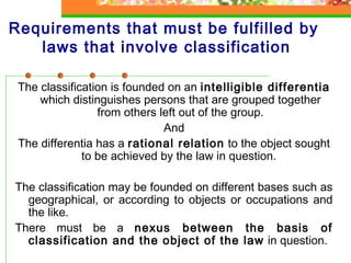 Requirements that must be fulfilled by 
laws that involve classification 
The classification is founded on an intelligible differentia 
which distinguishes persons that are grouped together 
from others left out of the group. 
And 
The differentia has a rational relation to the object sought 
to be achieved by the law in question. 
The classification may be founded on different bases such as 
geographical, or according to objects or occupations and 
the like. 
There must be a nexus between the basis of 
classification and the object of the law in question. 
 