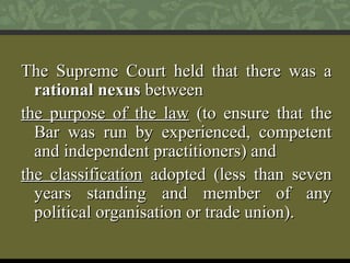 TThhee SSuupprreemmee CCoouurrtt hheelldd tthhaatt tthheerree wwaass aa 
rraattiioonnaall nneexxuuss bbeettwweeeenn 
tthhee ppuurrppoossee ooff tthhee llaaww ((ttoo eennssuurree tthhaatt tthhee 
BBaarr wwaass rruunn bbyy eexxppeerriieenncceedd,, ccoommppeetteenntt 
aanndd iinnddeeppeennddeenntt pprraaccttiittiioonneerrss)) aanndd 
tthhee ccllaassssiiffiiccaattiioonn aaddoopptteedd ((lleessss tthhaann sseevveenn 
yyeeaarrss ssttaannddiinngg aanndd mmeemmbbeerr ooff aannyy 
ppoolliittiiccaall oorrggaanniissaattiioonn oorr ttrraaddee uunniioonn)).. 
