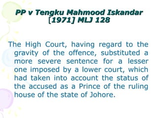 PPPP vv TTeennggkkuu MMaahhmmoooodd IIsskkaannddaarr 
[[11997711]] MMLLJJ 112288 
The High Court, having regard to the 
gravity of the offence, substituted a 
more severe sentence for a lesser 
one imposed by a lower court, which 
had taken into account the status of 
the accused as a Prince of the ruling 
house of the state of Johore. 
 