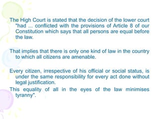 The High Court is stated that the decision of the lower court 
"had ... conflicted with the provisions of Article 8 of our 
Constitution which says that all persons are equal before 
the law. 
That implies that there is only one kind of law in the country 
to which all citizens are amenable. 
Every citizen, irrespective of his official or social status, is 
under the same responsibility for every act done without 
legal justification. 
This equality of all in the eyes of the law minimises 
tyranny". 
 