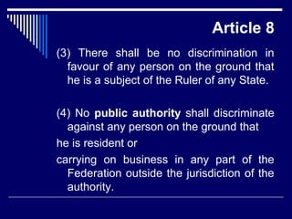 Article 8 
(3) There shall be no discrimination in 
favour of any person on the ground that 
he is a subject of the Ruler of any State. 
(4) No public authority shall discriminate 
against any person on the ground that 
he is resident or 
carrying on business in any part of the 
Federation outside the jurisdiction of the 
authority. 
 