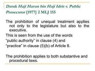 Datuk Haji Harun bin Haji Idris v. Public 
Prosecutor [1977] 2 MLJ 155 
The prohibition of unequal treatment applies 
not only to the legislature but also to the 
executive. 
This is seen from the use of the words 
“public authority” in clause (4) and 
“practice” in clause (5)(b) of Article 8. 
The prohibition applies to both substantive and 
procedural laws. 
 
