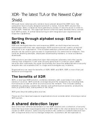XDR- The latest TLA or the Newest Cyber
Shield.
Although many cybersecurity vendors have jumped aboard the XDR train, few
companies have actually designed and built a native, holistic XDR solution like
Bitdefender. Many companies have gathered a variety of security tools in order to
create XDR. However, this approach doesn't offer the same benefits that a custom-
built XDR system. A unified detection layer with integrated user experience and
response capabilities.
Sorting through alphabet soup: EDR and
MDR vs.
EDR and managed detection and response (MDR) are both important security
technologies with their own advantages. EDR solutions can be used to protect all
endpoints in an organization. This includes desktops, phones and servers. Most
attacks can be used to gain access to organizations via some kind of endpoint. This
could be phishing attempts, employees downloading malware, or even accidental
downloads.
EDR solutions provide a detection layer that analyzes telemetry and other events
coming from endpoints. It will alert security personnel if it finds an issue. MDR
services offer customers the same functionality but have the added benefit of security
analysts who are available 24x7 to triage and investigate any incidents.
Organizations can reap the benefits of EDR, MDR and XDR. XDR is more than just
detection and response.
The benefits of XDR
XDR, a new type EDR solution, combines telemetry with event data from a wider
variety of sources. XDR extends coverage beyond the endpoints, by including data
from sensors as well as other sources across the network. This includes adding
telemetry to specific systems like identity and authentication systems, productivity
tools (e.g Office 365), and systems in the cloud.
XDR goes beyond adding data sources.
These are five important aspects organizations must consider when choosing a native
XDR system.
A shared detection layer
One of the main differences between a real XDR solution and a collection of security
tools that have been repackaged under the XDR label is the shar ed detection layer. To
create an XDR solution, some security vendors will combine a network detection tool
with a response and a tool to manage endpoints. Customers will be expected to
 