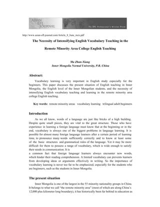 http://www.asian-efl-journal.com/Article_8_June_mzx.pdf

        The Necessity of Intensifying English Vocabulary Teaching in the

                   Remote Minority Area College English Teaching


                                       Ma Zhan-Xiang
                          Inner Mongolia Normal University, P.R. China


     Abstract:
          Vocabulary learning is very important in English study especially for the
     beginners. This paper discusses the present situation of English teaching in Inner
     Mongolia, the English level of the Inner Mongolian students, and the necessity of
     intensifying English vocabulary teaching and learning in the remote minority area
     college English teaching.

         Key words: remote minority areas vocabulary learning trilingual adult beginners


     Introduction
           As we all know, words of a language are just like bricks of a high building.
     Despite quite small pieces, they are vital to the great structure. Those who have
     experience in learning a foreign language must know that at the beginning or in the
     end, vocabulary is always one of the biggest problems in language learning. It is
     possible for almost many foreign language learners after a certain period of learning
     time, to pronounce many words sufficiently correctly and to know at least some
     of the basic structures and grammatical rules of the language. Yet it may be more
     difficult for them to possess a range of vocabulary, which is wide enough to satisfy
     their needs in communication. It is
     a common fact that foreign language learners always encounter new words,
     which hinder their reading comprehension. A limited vocabulary can prevents learners
     from developing ideas or arguments effectively in writing. So the importance of
     vocabulary learning is never too far to be emphasized, especially for the students who
     are beginners, such as the students in Inner Mongolia.


     The present situation
           Inner Mongolia is one of the largest in the 55 minority nationality groups in China.
     It belongs to what we call “the remote minority area” (most of which are along China’s
     12,000 plus kilometer long boundary), it has historically been far behind in education as
 