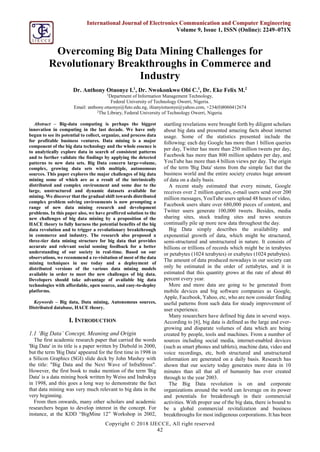 Copyright © 2018 IJECCE, All right reserved
42
International Journal of Electronics Communication and Computer Engineering
Volume 9, Issue 1, ISSN (Online): 2249–071X
Overcoming Big Data Mining Challenges for
Revolutionary Breakthroughs in Commerce and
Industry
Dr. Anthony Otuonye I.1
, Dr. Nwokonkwo Obi C.1
, Dr. Eke Felix M.2
1
Department of Information Management Technology,
Federal University of Technology Owerri, Nigeria.
Email: anthony.otuonye@futo.edu.ng, ifeanyiotuonye@yahoo.com, +234(0)8060412674
2
The Library, Federal University of Technology Owerri, Nigeria.
Abstract – Big-data computing is perhaps the biggest
innovation in computing in the last decade. We have only
begun to see its potential to collect, organize, and process data
for profitable business ventures. Data mining is a major
component of the big data technology and the whole essence is
to analytically explore data in search of consistent patterns
and to further validate the findings by applying the detected
patterns to new data sets. Big Data concern large-volume,
complex, growing data sets with multiple, autonomous
sources. This paper explores the major challenges of big data
mining some of which are as a result of the intrinsically
distributed and complex environment and some due to the
large, unstructured and dynamic datasets available for
mining. We discover that the gradual shift towards distributed
complex problem solving environments is now prompting a
range of new data mining research and development
problems. In this paper also, we have proffered solution to the
new challenges of big data mining by a proposition of the
HACE theory to fully harness the potential benefits of the big
data revolution and to trigger a revolutionary breakthrough
in commerce and industry. The research also proposed a
three-tier data mining structure for big data that provides
accurate and relevant social sensing feedback for a better
understanding of our society in real-time. Based on our
observations, we recommend a re-visitation of most of the data
mining techniques in use today and a deployment of
distributed versions of the various data mining models
available in order to meet the new challenges of big data.
Developers should take advantage of available big data
technologies with affordable, open source, and easy-to-deploy
platforms.
Keywords – Big data, Data mining, Autonomous sources,
Distributed database, HACE theory.
I. INTRODUCTION
1.1 ‘Big Data’ Concept, Meaning and Origin
The first academic research paper that carried the words
'Big Data' in its title is a paper written by Diebold in 2000,
but the term 'Big Data' appeared for the first time in 1998 in
a Silicon Graphics (SGI) slide deck by John Mashey with
the title: "Big Data and the Next Wave of InfraStress".
However, the first book to make mention of the term 'Big
Data' is a data mining book written by Weiss and Indrukya
in 1998, and this goes a long way to demonstrate the fact
that data mining was very much relevant to big data in the
very beginning.
From then onwards, many other scholars and academic
researchers began to develop interest in the concept. For
instance, at the KDD “BigMine 12” Workshop in 2002,
startling revelations were brought forth by diligent scholars
about big data and presented amazing facts about internet
usage. Some of the statistics presented include the
following: each day Google has more than 1 billion queries
per day, Twitter has more than 250 million tweets per day,
Facebook has more than 800 million updates per day, and
YouTube has more than 4 billion views per day. The origin
of the term 'Big Data' stems from the simple fact that the
business world and the entire society creates huge amount
of data on a daily basis.
A recent study estimated that every minute, Google
receives over 2 million queries, e-mail users send over 200
million messages, YouTube users upload 48 hours of video,
Facebook users share over 680,000 pieces of content, and
Twitter users generate 100,000 tweets. Besides, media
sharing sites, stock trading sites and news sources
continually pile up more new data throughout the day.
Big Data simply describes the availability and
exponential growth of data, which might be structured,
semi-structured and unstructured in nature. It consists of
billions or trillions of records which might be in terabytes
or petabytes (1024 terabytes) or exabytes (1024 petabytes).
The amount of data produced nowadays in our society can
only be estimated in the order of zettabytes, and it is
estimated that this quantity grows at the rate of about 40
percent every year.
More and more data are going to be generated from
mobile devices and big software companies as Google,
Apple, Facebook, Yahoo, etc, who are now consider finding
useful patterns from such data for steady improvement of
user experience.
Many researchers have defined big data in several ways.
According to [6], big data is defined as the large and ever-
growing and disparate volumes of data which are being
created by people, tools and machines. From a number of
sources including social media, internet-enabled devices
(such as smart phones and tablets), machine data, video and
voice recordings, etc, both structured and unstructured
information are generated on a daily basis. Research has
shown that our society today generates more data in 10
minutes than all that all of humanity has ever created
through to the year 2003.
The Big Data revolution is on and corporate
organizations around the world can leverage on its power
and potentials for breakthrough in their commercial
activities. With proper use of the big data, there is bound to
be a global commercial revitalization and business
breakthroughs for most indigenous corporations. It has been
 