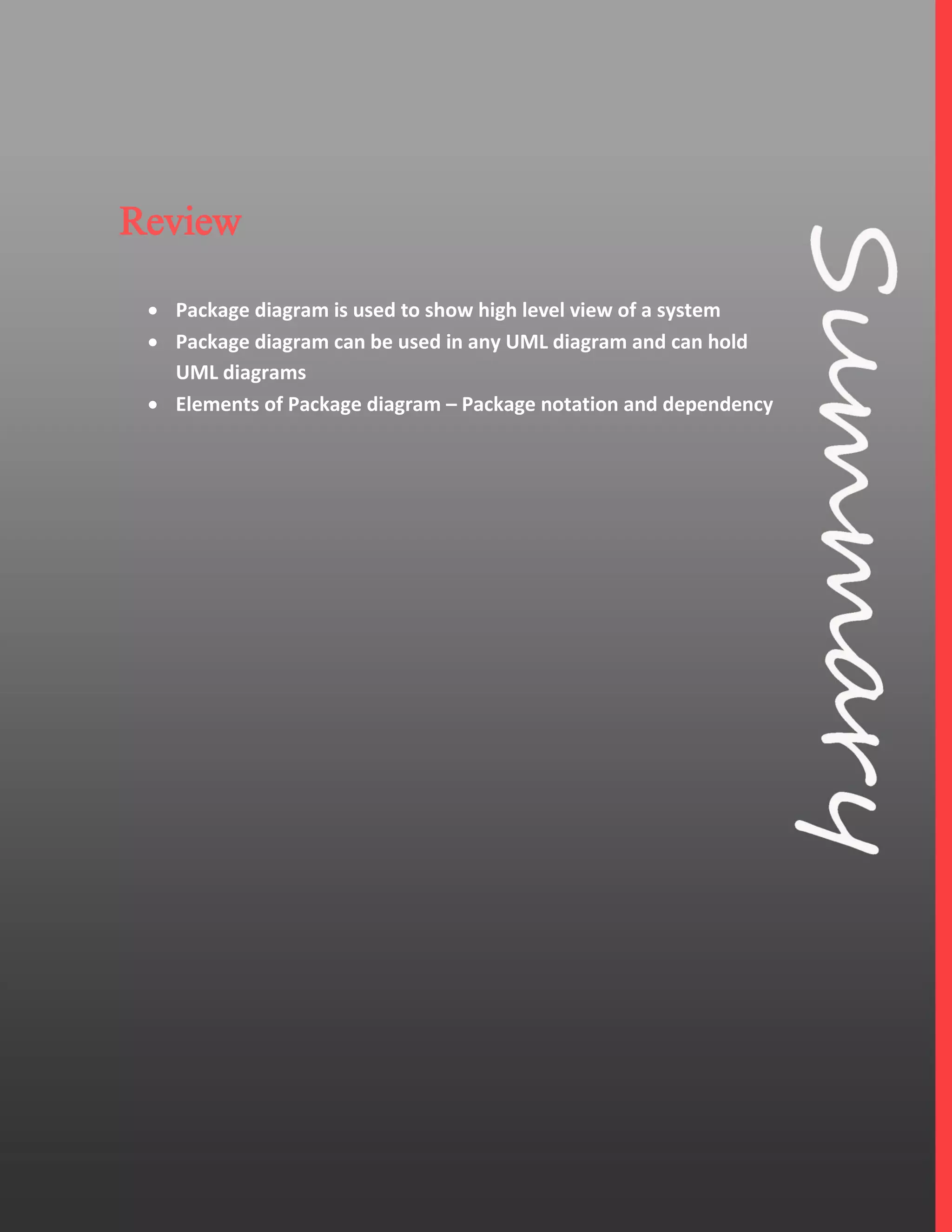 7
Review
 Package diagram is used to show high level view of a system
 Package diagram can be used in any UML diagram and can hold
UML diagrams
 Elements of Package diagram – Package notation and dependency
 