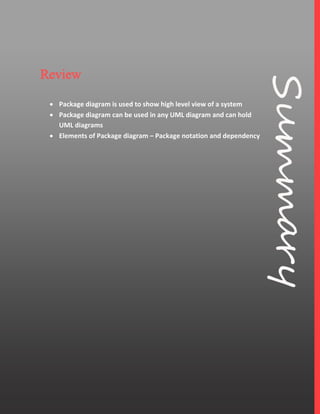 7
Review
 Package diagram is used to show high level view of a system
 Package diagram can be used in any UML diagram and can hold
UML diagrams
 Elements of Package diagram – Package notation and dependency
 