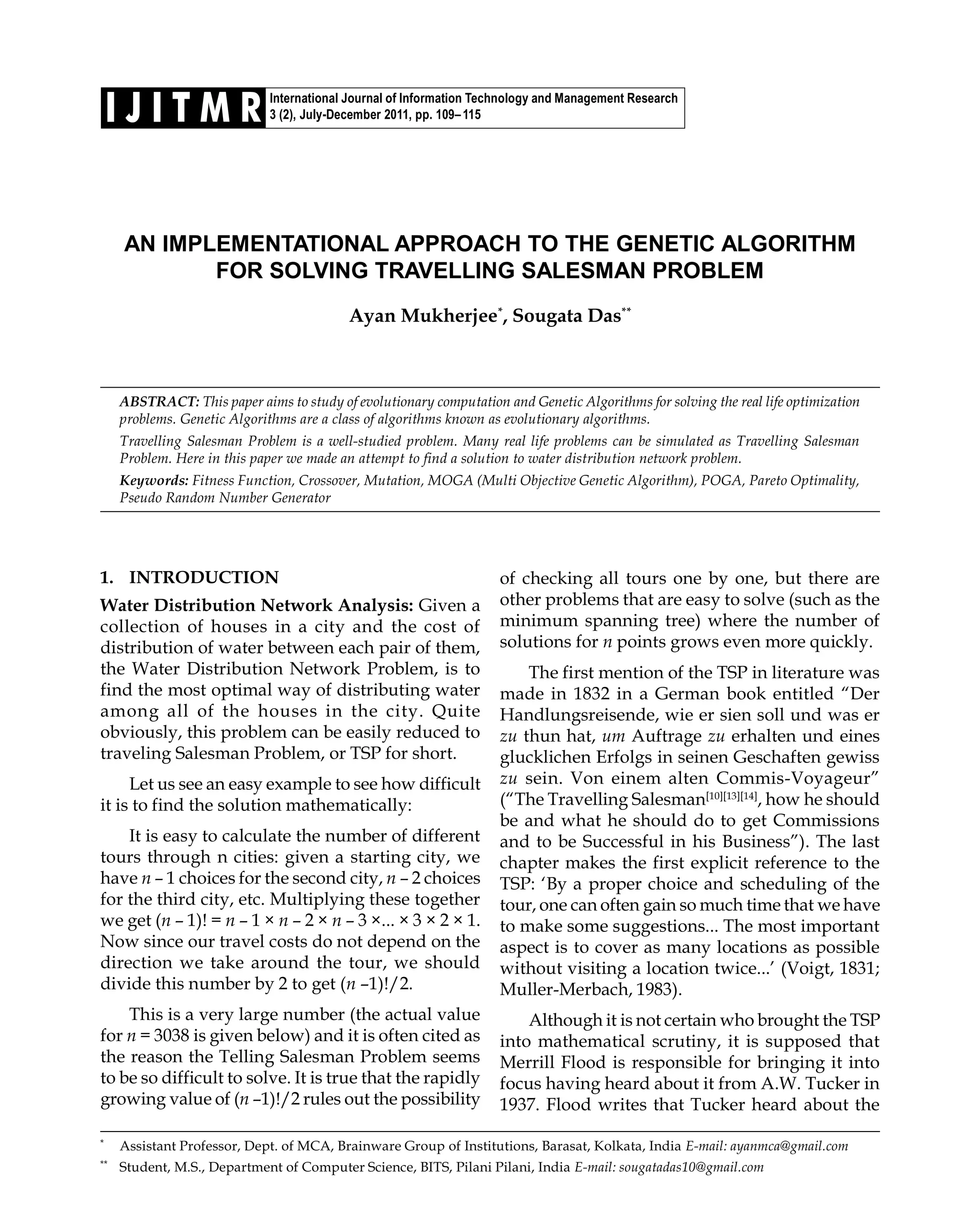 International Journal of Information Technology and Management Research 3 (2), July-December 2011, pp. 109–115I J I T M R AN IMPLEMENTATIONAL APPROACH TO THE GENETIC ALGORITHM FOR SOLVING TRAVELLING SALESMAN PROBLEM Ayan Mukherjee* , Sougata Das** ABSTRACT: This paper aims to study of evolutionary computation and Genetic Algorithms for solving the real life optimization problems. Genetic Algorithms are a class of algorithms known as evolutionary algorithms. Travelling Salesman Problem is a well-studied problem. Many real life problems can be simulated as Travelling Salesman Problem. Here in this paper we made an attempt to find a solution to water distribution network problem. Keywords: Fitness Function, Crossover, Mutation, MOGA (Multi Objective Genetic Algorithm), POGA, Pareto Optimality, Pseudo Random Number Generator * Assistant Professor, Dept. of MCA, Brainware Group of Institutions, Barasat, Kolkata, India E-mail: ayanmca@gmail.com ** Student, M.S., Department of Computer Science, BITS, Pilani Pilani, India E-mail: sougatadas10@gmail.com 1. INTRODUCTION Water Distribution Network Analysis: Given a collection of houses in a city and the cost of distribution of water between each pair of them, the Water Distribution Network Problem, is to find the most optimal way of distributing water among all of the houses in the city. Quite obviously, this problem can be easily reduced to traveling Salesman Problem, or TSP for short. Let us see an easy example to see how difficult it is to find the solution mathematically: It is easy to calculate the number of different tours through n cities: given a starting city, we have n – 1 choices for the second city, n – 2 choices for the third city, etc. Multiplying these together we get (n – 1)! = n – 1 × n – 2 × n – 3 ×... × 3 × 2 × 1. Now since our travel costs do not depend on the direction we take around the tour, we should divide this number by 2 to get (n –1)!/2. This is a very large number (the actual value for n = 3038 is given below) and it is often cited as the reason the Telling Salesman Problem seems to be so difficult to solve. It is true that the rapidly growing value of (n –1)!/2 rules out the possibility of checking all tours one by one, but there are other problems that are easy to solve (such as the minimum spanning tree) where the number of solutions for n points grows even more quickly. The first mention of the TSP in literature was made in 1832 in a German book entitled “Der Handlungsreisende, wie er sien soll und was er zu thun hat, um Auftrage zu erhalten und eines glucklichen Erfolgs in seinen Geschaften gewiss zu sein. Von einem alten Commis-Voyageur” (“The Travelling Salesman[10][13][14] , how he should be and what he should do to get Commissions and to be Successful in his Business”). The last chapter makes the first explicit reference to the TSP: ‘By a proper choice and scheduling of the tour, one can often gain so much time that we have to make some suggestions... The most important aspect is to cover as many locations as possible without visiting a location twice...’ (Voigt, 1831; Muller-Merbach, 1983). Although it is not certain who brought the TSP into mathematical scrutiny, it is supposed that Merrill Flood is responsible for bringing it into focus having heard about it from A.W. Tucker in 1937. Flood writes that Tucker heard about the 