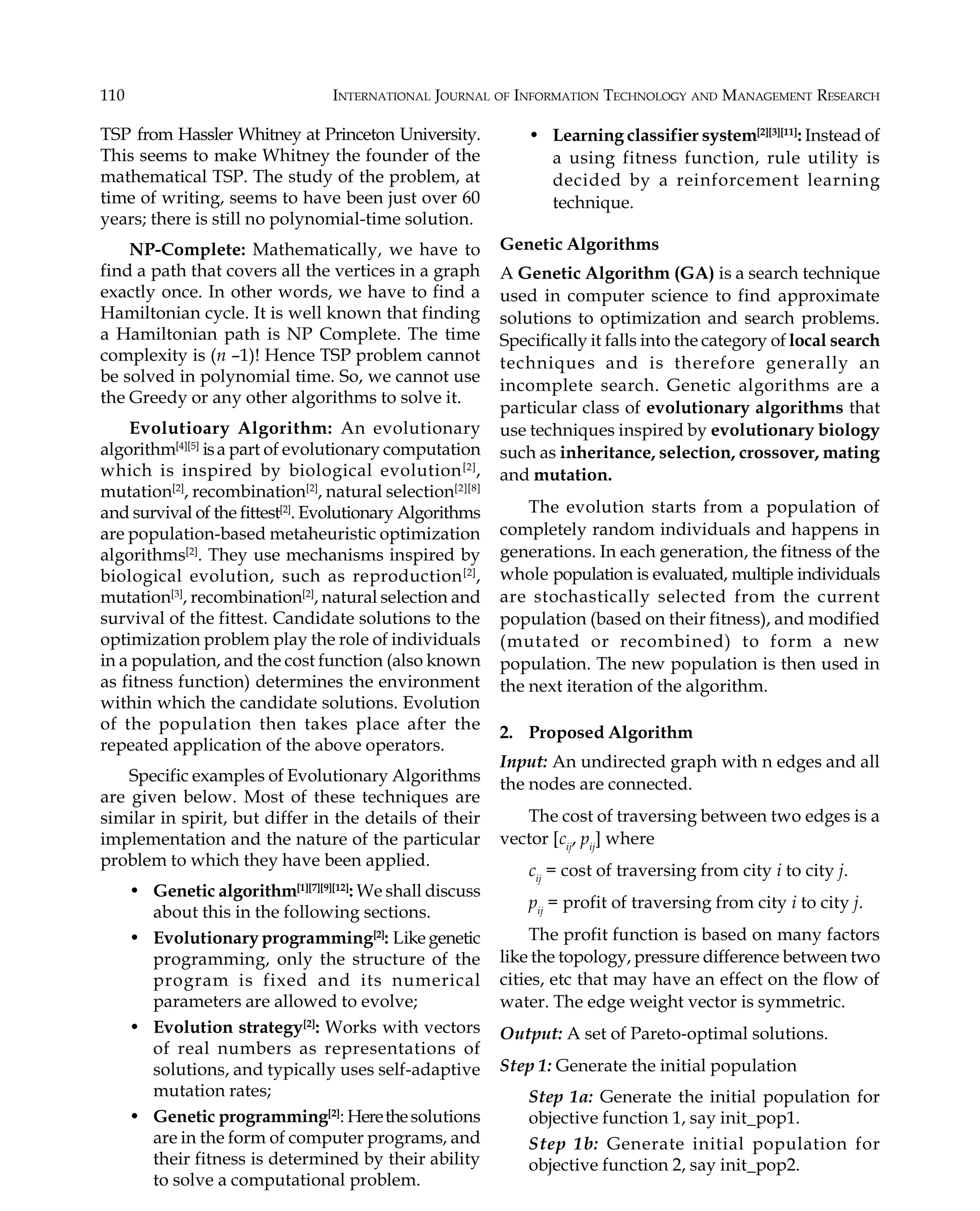 110 INTERNATIONAL JOURNAL OF INFORMATION TECHNOLOGY AND MANAGEMENT RESEARCH TSP from Hassler Whitney at Princeton University. This seems to make Whitney the founder of the mathematical TSP. The study of the problem, at time of writing, seems to have been just over 60 years; there is still no polynomial-time solution. NP-Complete: Mathematically, we have to find a path that covers all the vertices in a graph exactly once. In other words, we have to find a Hamiltonian cycle. It is well known that finding a Hamiltonian path is NP Complete. The time complexity is (n –1)! Hence TSP problem cannot be solved in polynomial time. So, we cannot use the Greedy or any other algorithms to solve it. Evolutioary Algorithm: An evolutionary algorithm[4][5] isa part of evolutionary computation which is inspired by biological evolution[2] , mutation[2] , recombination[2] , natural selection[2][8] and survival of the fittest[2] . Evolutionary Algorithms are population-based metaheuristic optimization algorithms[2] . They use mechanisms inspired by biological evolution, such as reproduction[2] , mutation[3] , recombination[2] , natural selection and survival of the fittest. Candidate solutions to the optimization problem play the role of individuals in a population, and the cost function (also known as fitness function) determines the environment within which the candidate solutions. Evolution of the population then takes place after the repeated application of the above operators. Specific examples of Evolutionary Algorithms are given below. Most of these techniques are similar in spirit, but differ in the details of their implementation and the nature of the particular problem to which they have been applied. • Genetic algorithm[1][7][9][12] : We shall discuss about this in the following sections. • Evolutionary programming[2] : Like genetic programming, only the structure of the program is fixed and its numerical parameters are allowed to evolve; • Evolution strategy[2] : Works with vectors of real numbers as representations of solutions, and typically uses self-adaptive mutation rates; • Genetic programming[2] : Herethesolutions are in the form of computer programs, and their fitness is determined by their ability to solve a computational problem. • Learning classifier system[2][3][11] : Instead of a using fitness function, rule utility is decided by a reinforcement learning technique. Genetic Algorithms A Genetic Algorithm (GA) is a search technique used in computer science to find approximate solutions to optimization and search problems. Specifically it falls into the category of local search techniques and is therefore generally an incomplete search. Genetic algorithms are a particular class of evolutionary algorithms that use techniques inspired by evolutionary biology such as inheritance, selection, crossover, mating and mutation. The evolution starts from a population of completely random individuals and happens in generations. In each generation, the fitness of the whole population is evaluated, multiple individuals are stochastically selected from the current population (based on their fitness), and modified (mutated or recombined) to form a new population. The new population is then used in the next iteration of the algorithm. 2. Proposed Algorithm Input: An undirected graph with n edges and all the nodes are connected. The cost of traversing between two edges is a vector [cij , pij ] where cij = cost of traversing from city i to city j. pij = profit of traversing from city i to city j. The profit function is based on many factors like the topology, pressure difference between two cities, etc that may have an effect on the flow of water. The edge weight vector is symmetric. Output: A set of Pareto-optimal solutions. Step 1: Generate the initial population Step 1a: Generate the initial population for objective function 1, say init_pop1. Step 1b: Generate initial population for objective function 2, say init_pop2. 