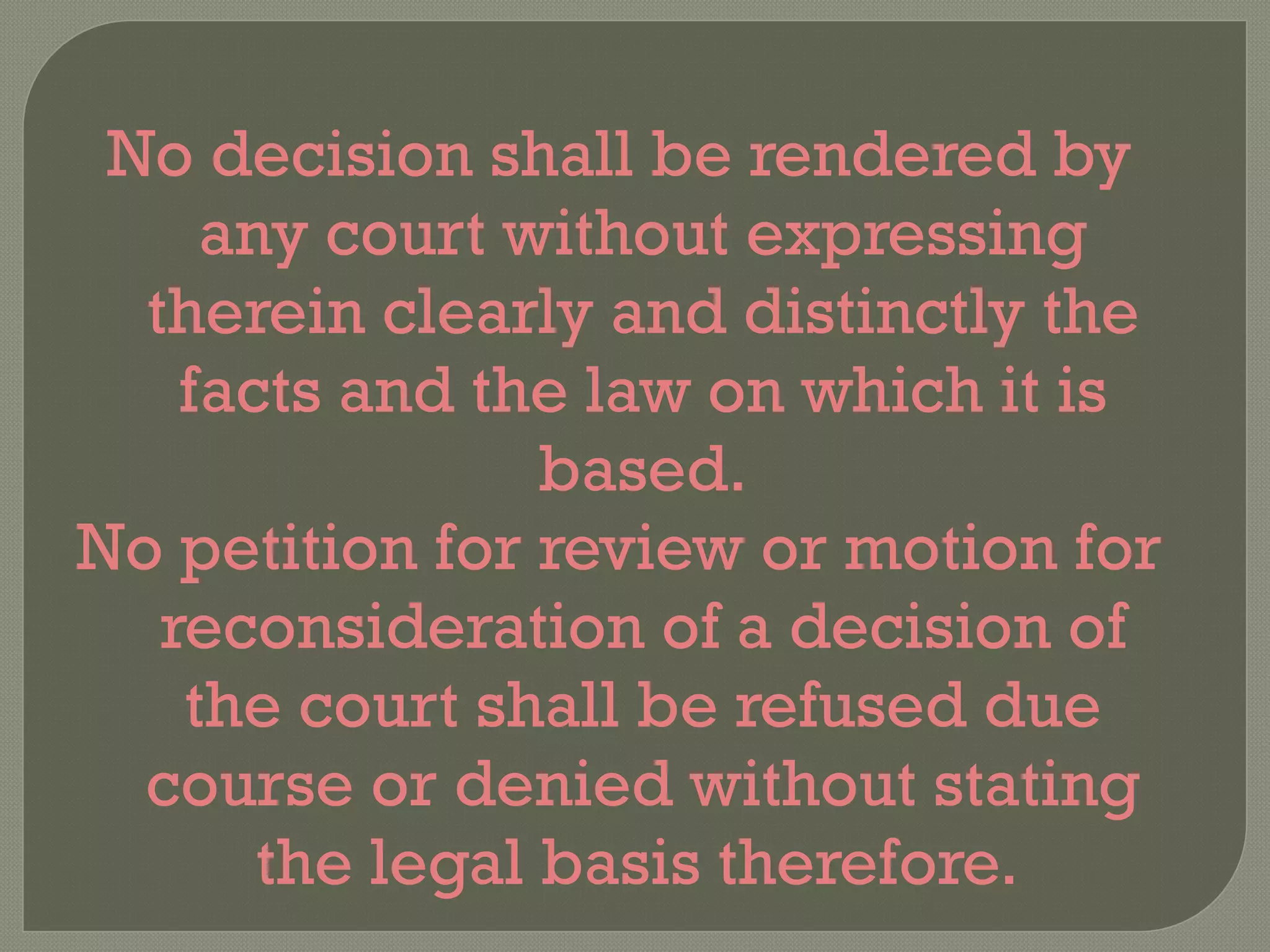 No decision shall be rendered by any court without expressing therein clearly and distinctly the facts and the law on which it is based. No petition for review or motion for reconsideration of a decision of the court shall be refused due course or denied without stating the legal basis therefore.  