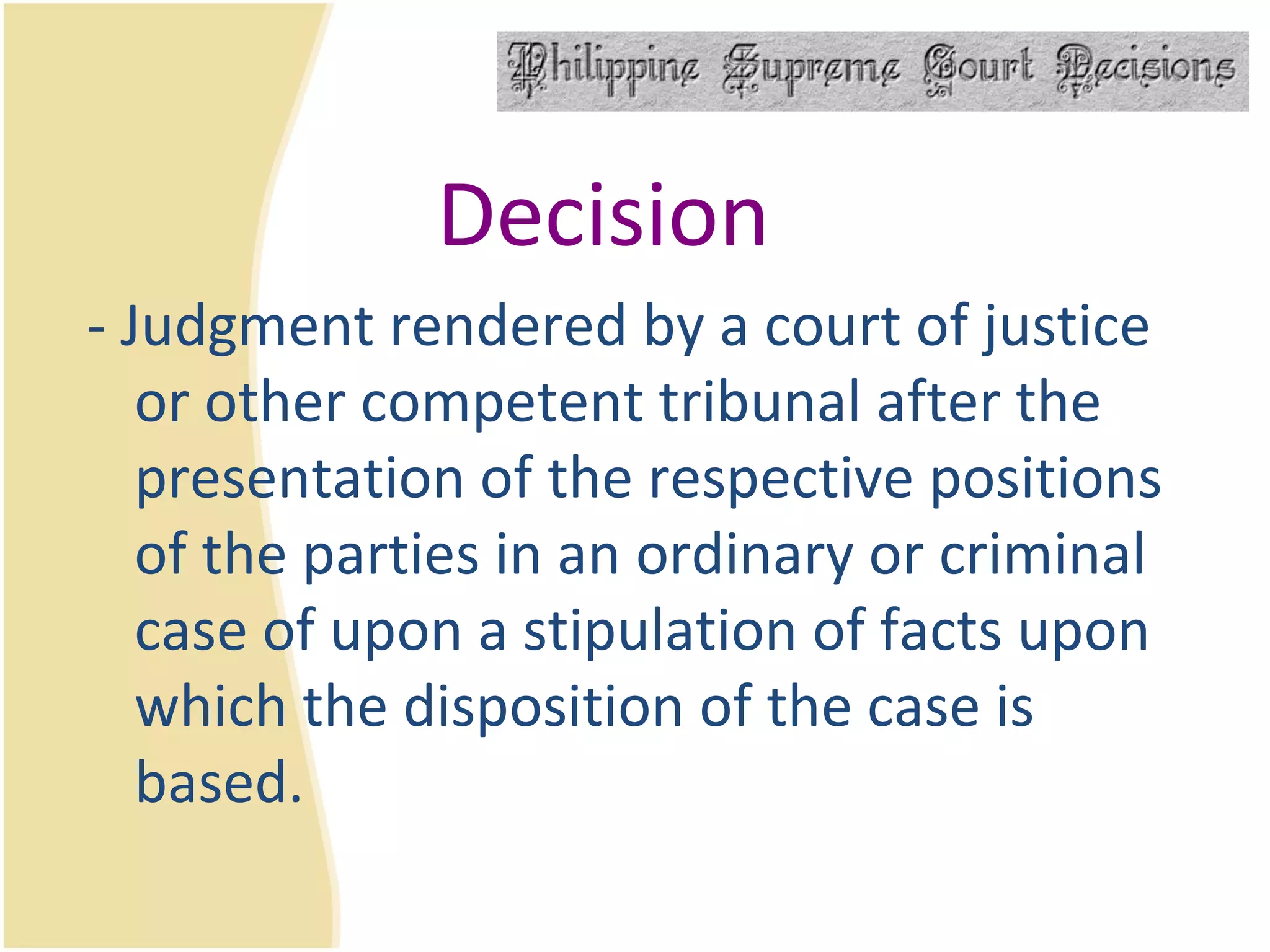 Decision - Judgment rendered by a court of justice or other competent tribunal after the presentation of the respective positions of the parties in an ordinary or criminal case of upon a stipulation of facts upon which the disposition of the case is based. 