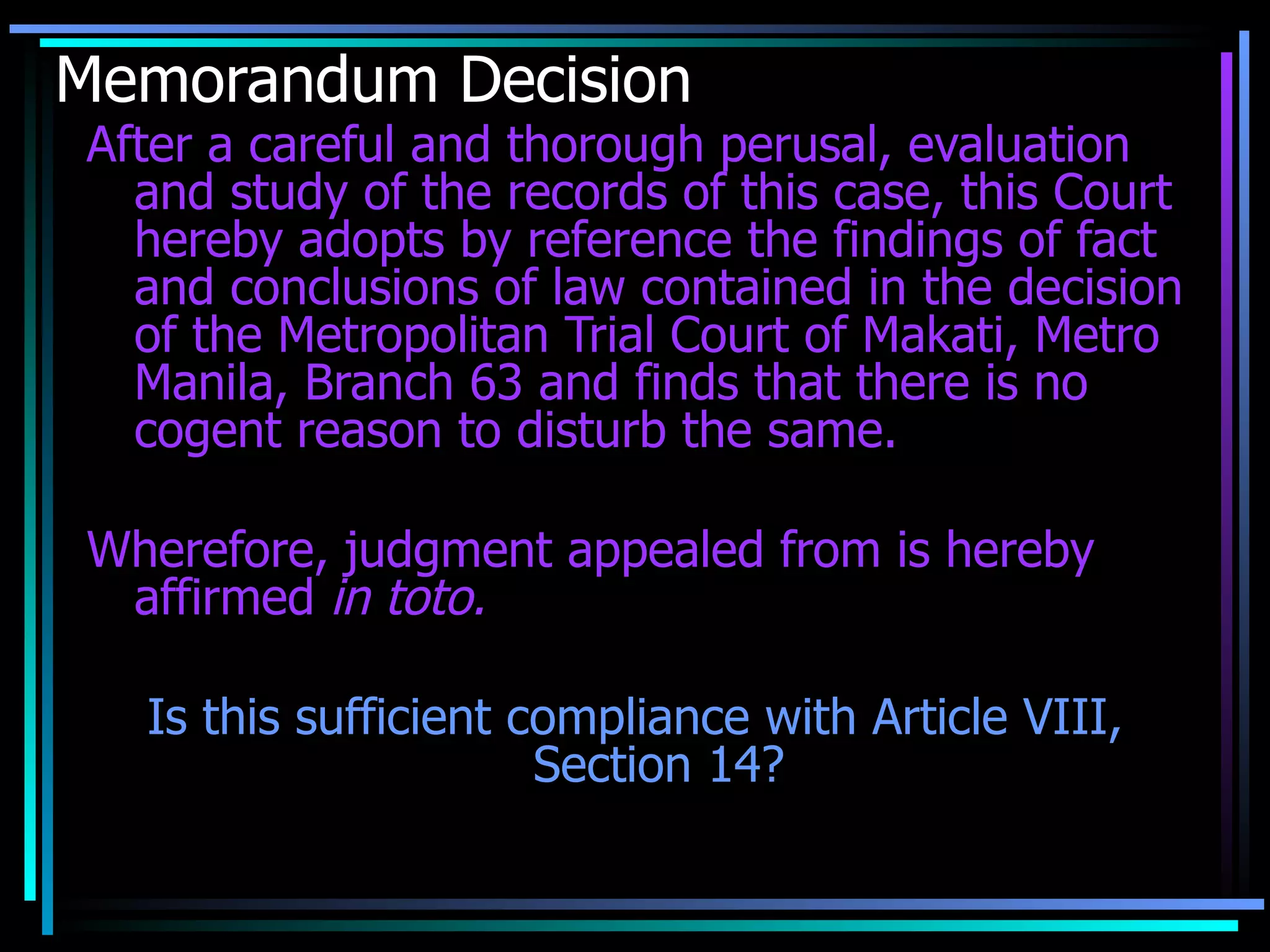 Memorandum Decision After a careful and thorough perusal, evaluation and study of the records of this case, this Court hereby adopts by reference the findings of fact and conclusions of law contained in the decision of the Metropolitan Trial Court of Makati, Metro Manila, Branch 63 and finds that there is no cogent reason to disturb the same. Wherefore, judgment appealed from is hereby affirmed  in toto. Is this sufficient compliance with Article VIII, Section 14? 