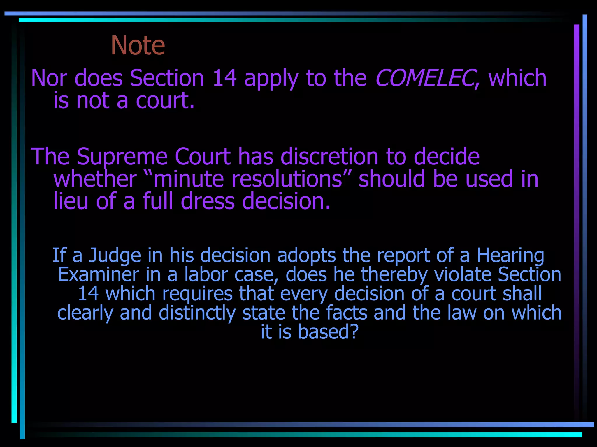 Note Nor does Section 14 apply to the  COMELEC , which is not a court. The Supreme Court has discretion to decide whether “minute resolutions” should be used in lieu of a full dress decision. If a Judge in his decision adopts the report of a Hearing Examiner in a labor case, does he thereby violate Section 14 which requires that every decision of a court shall clearly and distinctly state the facts and the law on which it is based? No. 