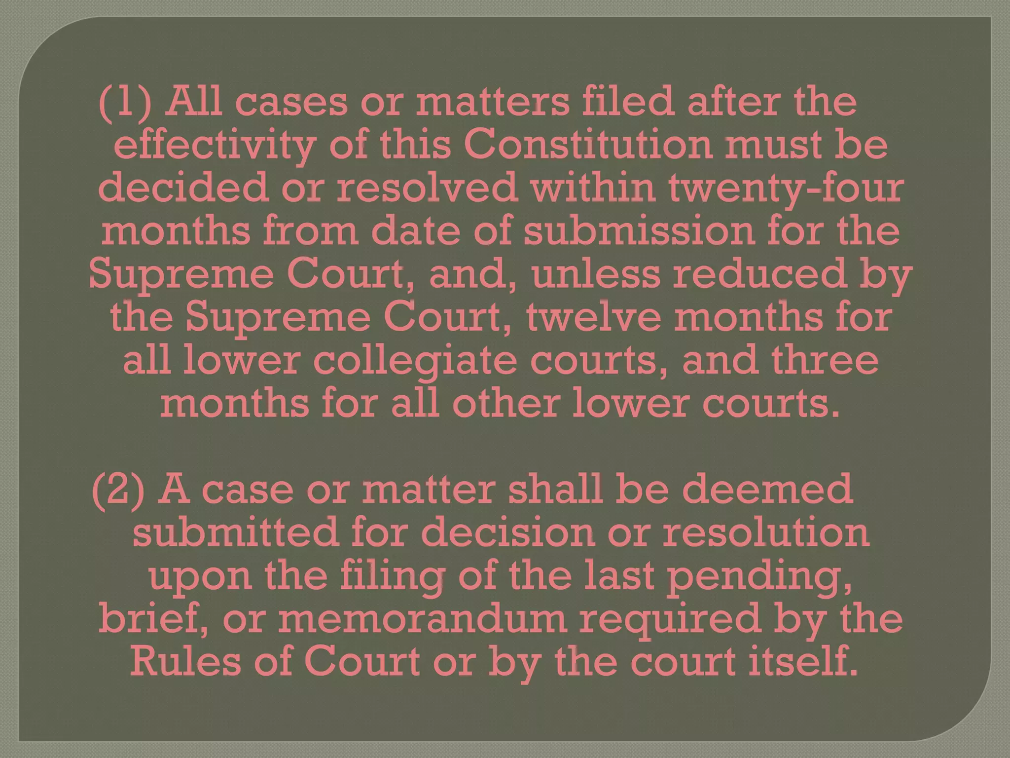 (1) All cases or matters filed after the effectivity of this Constitution must be decided or resolved within twenty-four months from date of submission for the Supreme Court, and, unless reduced by the Supreme Court, twelve months for all lower collegiate courts, and three months for all other lower courts. (2) A case or matter shall be deemed submitted for decision or resolution upon the filing of the last pending, brief, or memorandum required by the Rules of Court or by the court itself.  