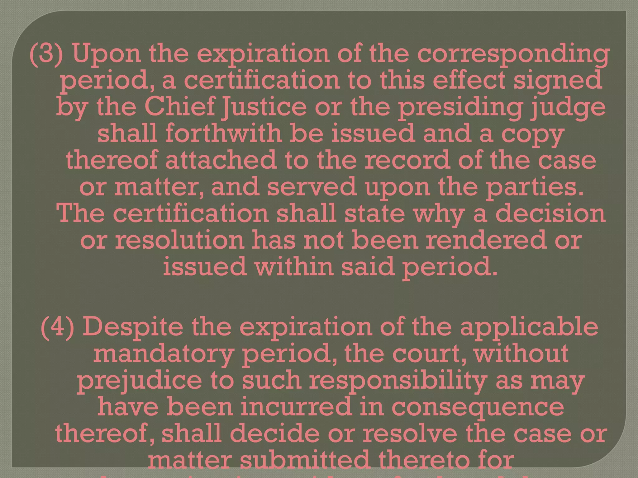(3) Upon the expiration of the corresponding period, a certification to this effect signed by the Chief Justice or the presiding judge shall forthwith be issued and a copy thereof attached to the record of the case or matter, and served upon the parties. The certification shall state why a decision or resolution has not been rendered or issued within said period. (4) Despite the expiration of the applicable mandatory period, the court, without prejudice to such responsibility as may have been incurred in consequence thereof, shall decide or resolve the case or matter submitted thereto for determination, without further delay.  