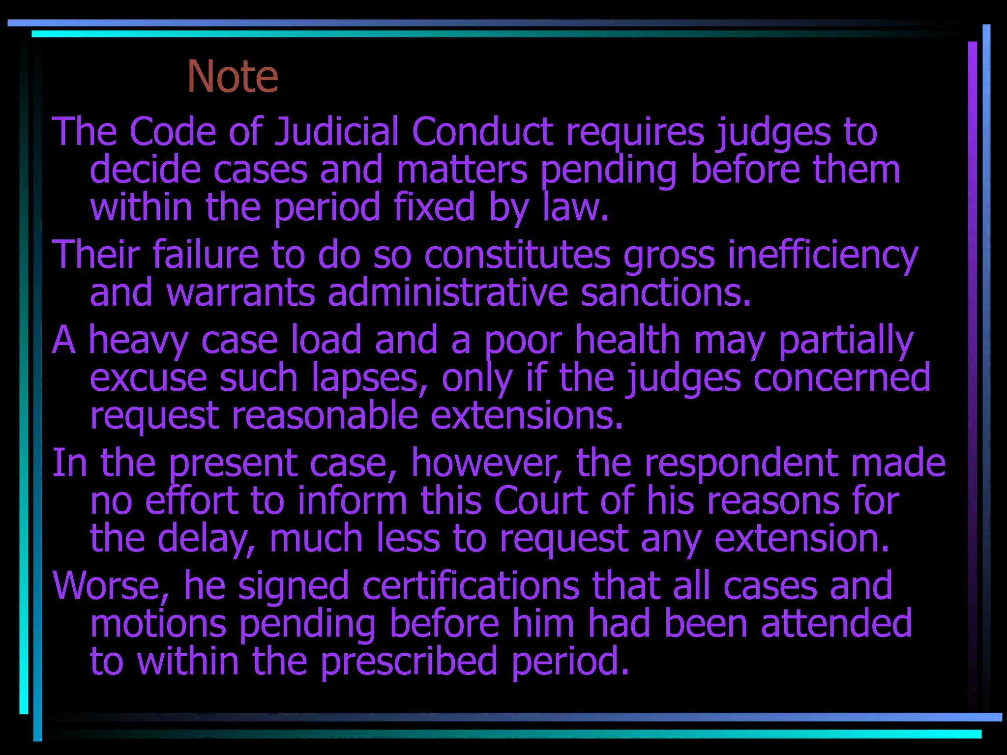 Note The Code of Judicial Conduct requires judges to decide cases and matters pending before them within the period fixed by law. Their failure to do so constitutes gross inefficiency and warrants administrative sanctions. A heavy case load and a poor health may partially excuse such lapses, only if the judges concerned request reasonable extensions. In the present case, however, the respondent made no effort to inform this Court of his reasons for the delay, much less to request any extension. Worse, he signed certifications that all cases and motions pending before him had been attended to within the prescribed period. 