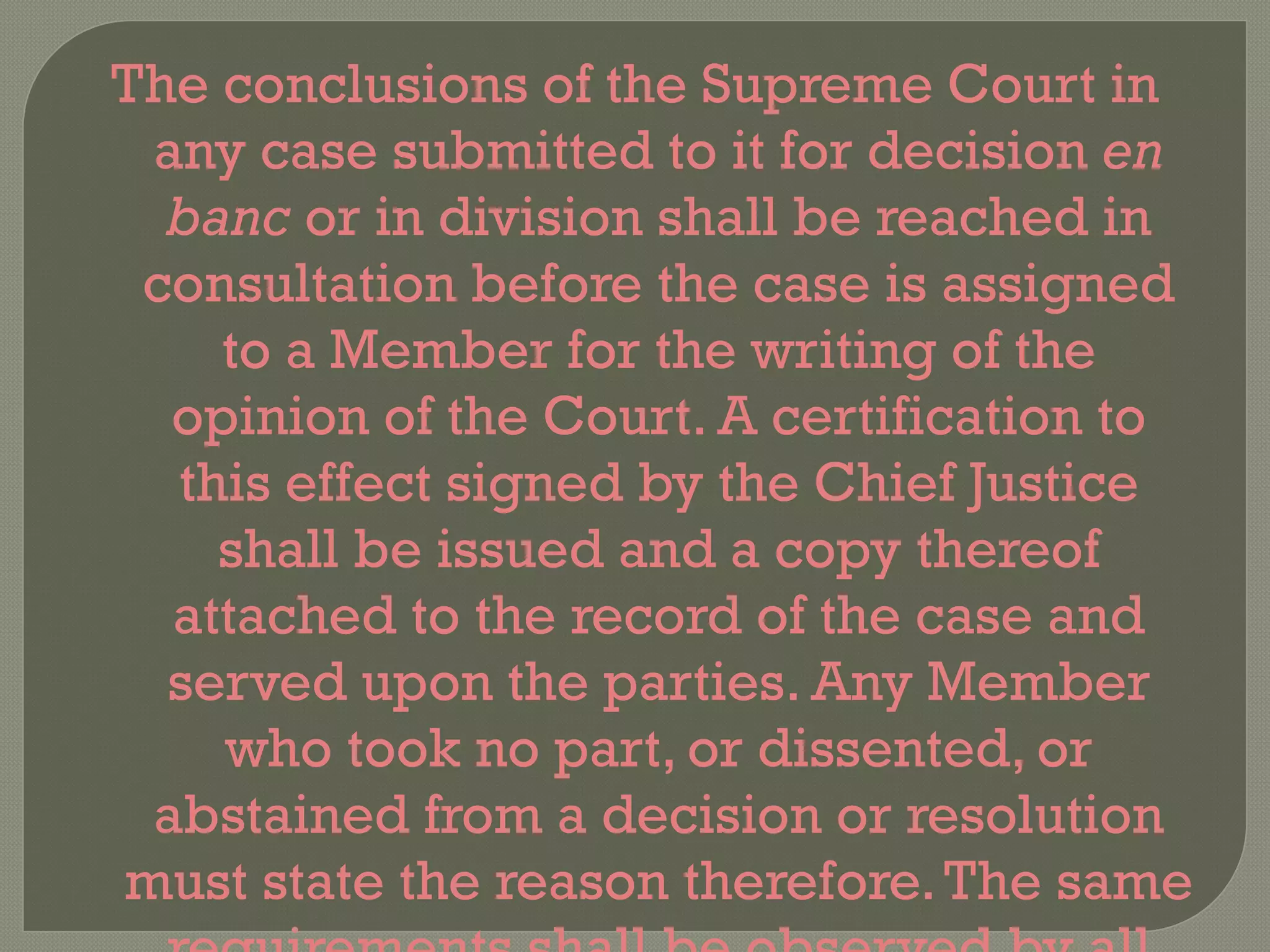 The conclusions of the Supreme Court in any case submitted to it for decision  en banc  or in division shall be reached in consultation before the case is assigned to a Member for the writing of the opinion of the Court. A certification to this effect signed by the Chief Justice shall be issued and a copy thereof attached to the record of the case and served upon the parties. Any Member who took no part, or dissented, or abstained from a decision or resolution must state the reason therefore. The same requirements shall be observed by all lower collegiate courts.  