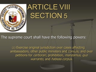 ARTICLEVIIISECTION5 The supreme court shall have the following powers: (1) Exercise original jurisdiction over cases affecting ambassadors, other public ministers and consuls, and over petitions for certiorari, prohibition, mandamus, quo warranto, and habeas corpus. 