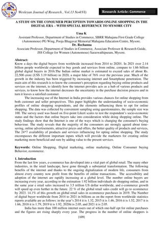 Wesleyan Journal of Research , Vol.13 No4(VI)
[109]
Research Article: Commerce
A STUDY ON THE CONSUMER PERCEPTION TOWARDS ONLINE SHOPPING IN THE
DIGITAL ERA – WITH SPECIAL REFERENCE TO MYSORE CITY
Uma K
Assistant Professor, Department of Studies in Commerce, SBRR Mahajana First Grade College
(Autonomous) PG Wing, Pooja Bhagavat Memorial Mahajana Education Centre, Mysore.
Dr. Rechanna
Associate Professor, Department of Studies in Commerce, Associate Professor & Research Guide,
JSS College for Women (Autonomous) Saraswathipuram, Mysore.
Abstract:
Know a days the digital buyers from worldwide increased from 2014 to 20201. In 2021 over 2.14
billion people worldwide expected to buy goods and services from online, compare to 1.66 billion
global digital buyers in 2016.The Indian online market is estimated to exceed sales of about Rs.
22,500 crore (US$ 3.19 billion) in 2020, a major hike of 76% over the previous year. Much of the
growth in the industry has been triggered by increasing internet and Smartphone penetration. The
main aim of this research is to know the consumer's perception regarding buying online products and
services on the internet, to identify how the internet provides acts as a hub of various products and
services, to know how the internet decreases the uncertainty in the purchase decision process and in
turn it leaves a satisfied customer.
The increasing use of the Internet in India provides various chances for online shopping from
both customer and seller perspectives. This paper highlights the understanding of socio-economic
profiles of online shopping respondents, and the elements influencing them to opt for online
shopping. The data was collected by convenient sampling using questionnaires, the sample size was
100. The survey used was based on five-point Likert scales to test the respondent’s socio-economic
status and the factors that online buyers take into consideration while doing shopping online. The
study findings show that the Internet is one of the ways which is changing the consumer's buying
behaviour. The study reveals that the majority of the consumers are strongly agreed about time-
saving, online advertisements, attractive prices and offers, the better quality of products and services,
The 24*7 availability of products and services influencing for opting online shopping. The study
encompasses the different important inputs which will provide the marketers for creating online
marketing more beneficial and sure by adding value to the present services.
Keywords: Online Shopping, Digital marketing, online marketing, Online Consumer buying
Behavior, ecommerce.
1. Introduction
From the last few years, e-commerce has developed into a vital part of global retail. The many other
industries, in the retail landscape, have gone through a substantial transformation. The following
benefits of the internet and thanks to the ongoing digitalization of modern life, consumers from
almost every country now profit from the benefits of online transactions. The accessibility and
adoption of the internet are rapidly increasing at a global level. The number online buyers are
increasing every year, according to the estimation 1.92 billion individuals do shopping online, and in
the same year e retail sales increased to 3.5 trillion US dollar worldwide, and e-commerce growth
will speed up even further in the future. 22 % of the global retail sales credit will go to ecommerce
by 2023. 14.1% of this growth on global retail sales in ecommerce purchases in 2019. The Number
of digital buyer worldwide from 2014 to 2021 in billions as on the report from worldwide statistics
reports available are as follows: in the year’s 2014 it is 1.32, 2015 it is 1.46, 2016 it is 1.52, 2017 it is
1.66, 2018 it is 1.79, 2019 it is 1.92, 2020it is 2.05, and 2021 it is 2.05.
India has more than 100 million internet users out of which one-half opt for online purchases
and the figures are rising sharply every year. The progress in the number of online shoppers is
 