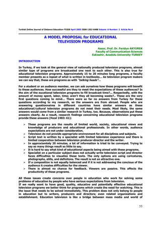 Turkish Online Journal of Distance Education-TOJDE April 2005 ISSN 1302-6488 Volume :6 Number: 2 Article No:4



                        A MODEL PROPOSAL for EDUCATIONAL
                             TELEVISION PROGRAMS
                                                                          Assoc. Prof. Dr. Feridun AKYUREK
                                                                        Faculty of Communication Sciences
                                                                      Eskisehir, Anadolu University-TURKEY

INTRODUCTION

In Turkey, if we look at the general view of nationally produced television programs, almost
similar type of programs are broadcasted one next to each other. This is also true for
educational television programs. Approximately 15 to 20 minutes long programs, a faculty
member presents as a repeat of what is written in textbooks… As television program makers
we can say that, these are programs as with “talking heads”…

For a student or an audience member, we can ask ourselves how these programs will benefit
to these audiences. How successful are they to meet the expectations of these audiences? Is
the aim of the eucational television programs to fill broadcast time?... Respectedly, with the
amount of money spent, labor, time; aren’t they all becoming waste?.. These are the very
first questions coming to mind… There were so far no answers from Turkey for these
questions according to my research, so the answers are from abroad. People who are
answering questionnaires in different countries have similar answers as these
educational/cultural television programs do not meet their needs. Most likely, the same
answers would come from a similar research in Turkey, too. Because, observations put these
answers clearly. As a result, research findings concerning educational television programs
provide these answers (Hızal 1983: 61):

         These programs are the results of limited world, society, educational views and
         knowledge of producers and educational professionals. In other words, audience
         expectations are not under consideration.
         Television do not provide appropriate environment for all disciplines and subjects.
         Script text is written by a specialist with limited television experience and there is
         limited cooperation between television producer-director and the writer.
         In approxiamtely 20 minutes, a lot of information is tried to be conveyed. Trying to
         say so many things result so little to say.
         It is hard to say what kind of educational aspects being aimed with these programs.
         Specialist on a particular subject does not actually write television script and director
         faces difficulties to visualize these texts. The only options are using caricatures,
         photographs, stills, and definitons. The result is not an attractive one.
         If a composition is not equally balanced and if it is not addressing the concious of the
         audience it creates difficulties for the viewer.
         There is almost no chance for feedback. Viewers are passive. This affects the
         productivity of these programs.

All these issues create concerns over people in education who work for solving some
problems of education by people who have serious expectations from television.
If we really want to have good, quality, educative and potentially effective educational
television programs we better think for programs which create the need for watching. This is
the issue that needs to be solved immediately. This problem does not only belong to people
in education but to writers, producers and directors; even related organizations and
establishment. Education television is like a bridge between mass media and world of


                                                                                                                55
 
