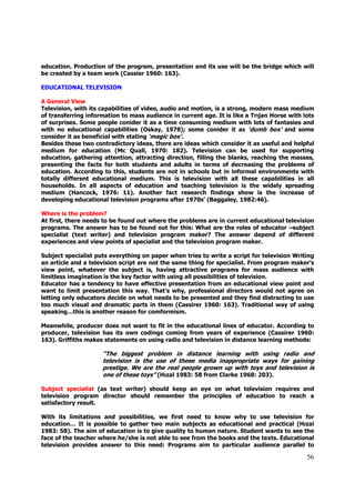 education. Production of the program, presentation and its use will be the bridge which will
be created by a team work (Cassier 1960: 163).

EDUCATIONAL TELEVISION

A General View
Television, with its capabilities of video, audio and motion, is a strong, modern mass medium
of transferring information to mass audience in current age. It is like a Trıjan Horse with lots
of surprises. Some people conider it as a time consuming medium with lots of fantasies and
with no educational capabilities (Oskay, 1978); some conider it as ‘dumb box’ and some
consider it as beneficial with stating ‘magic box’.
Besides these two contradictory ideas, there are ideas which consider it as useful and helpful
medium for education (Mc Quall, 1970: 182). Television can be used for supporting
education, gathering attention, attracting direction, filling the blanks, reaching the masses,
presenting the facts for both students and adults in terms of decreasing the problems of
education. According to this, students are not in schools but in informal environments with
totally different educational medium. This is television with all these capabilities in all
households. In all aspects of education and teaching television is the widely spreading
medium (Hancock, 1976: 11). Another fact research findings show is the increase of
developing educational television programs after 1970s’ (Baggaley, 1982:46).

Where is the problem?
At first, there needs to be found out where the problems are in current educational television
programs. The answer has to be found out for this: What are the roles of educator –subject
specialist (text writer) and television program maker? The answer depend of different
experiences and view points of specialist and the television program maker.

Subject specialist puts everything on paper when tries to write a script for television Writing
an article and a television script are not the same thing for specialist. From program maker’s
view point, whatever the subject is, having attractive programs for mass audience with
limitless imagination is the key factor with using all possibilities of television.
Educator has a tendency to have effective presentation from an educational view point and
want to limit presentation this way. That’s why, professional directors would not agree on
letting only educators decide on what needs to be presented and they find distracting to use
too much visual and dramatic parts in them (Cassirer 1960: 163). Traditional way of using
speaking…this is another reason for comformism.

Meanwhile, producer does not want to fit in the educational lines of educator. According to
producer, television has its own codings coming from years of experience (Cassirer 1960:
163). Griffiths makes statements on using radio and television in distance learning methods:

                     “The biggest problem in distance learning with using radio and
                     television is the use of these media inappropriate ways for gaining
                     prestige. We are the real people grown up with toys and television is
                     one of these toys” (Hızal 1983: 58 from Clarke 1968: 203).

Subject specialist (as text writer) should keep an eye on what television requires and
television program director should remember the principles of education to reach a
satisfactory result.

With its limitations and possibilities, we first need to know why to use television for
education… It is possible to gather two main subjects as educational and practical (Hızal
1983: 58). The aim of education is to give quality to human nature. Student wants to see the
face of the teacher where he/she is not able to see from the books and the texts. Educational
television provides answer to this need: Programs aim to particular audience parallel to

                                                                                             56
 