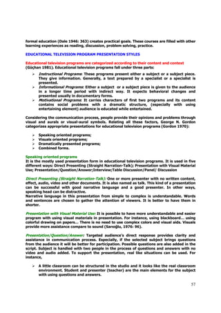 formal education (Dale 1946: 363) creates practical goals. These courses are filled with other
learning experiences as reading, discussion, problem solving, practice.

EDUCATIONAL TELEVISION PROGRAM PRESENTATION STYLES

Educational television programs are categorized according to their content and context
(Güçhan 1981). Educational television programs fall under three parts:
       Instructional Programs: These programs present either a subject or a subject piece.
       They give information. Generally, a text prepared by a specialist or a specialist is
       presented.
       Informational Programs: Either a subject or a subject piece is given to the audience
       in a longer time period with indirect way. It expects behavioral changes and
       presented usually in documentary forms.
       Motivational Programs: It carries characters of first two programs and its content
       contains social problems with a dramatic structure, (especially with using
       entertaining element) audience is educated while entertained.

Considering the communication process, people provide their opinions and problems through
visual and aurals or visual-aural symbols. Relating all these factors, George N. Gordon
categorizes appropriate presentations for educational television programs (Gordon 1970):

       Speaking oriented programs;
       Visuals oriented programs;
       Dramatically presented programs;
       Combined forms.

Speaking oriented programs
It is the mostly used presentation form in educational television programs. It is used in five
different ways: Direct Presenting (Straight Narration-Talk); Presentation with Visual Material
Use; Presentation/Question/Answer;Interview;Table Discussion/Panel/ Discussion

Direct Presenting (Straight Narration-Talk): One or more presenter with no written content,
effect, audio, video and other documents. It is also named as talk. This kind of a presentation
can be successful with good narrative language and a good presenter. In other ways,
speaking head can be distractive.
Narrative language in this presentation from simple to complex is understandable. Words
and sentences are chosen to gather the attention of viewers. It is better to have them in
shorter.

Presentation with Visual Material Use: It is possible to have more understandable and easier
program with using visual materials in presentation. For instance, using blackboard… using
colorful drawing on papers… There is no need to use complex colors and visual aids. Visuals
provide more assistance compare to sound (Sarıoğlu, 1976: 96).

Presentation/Question/Answer: Targeted audience’s direct response provides clarity and
assistance in communication process. Especially, if the selected subject brings questions
from the audience it will be better for participation. Possible questions are also added in the
script. Subject is handled with two people in the process of questions and answers with no
video and audio added. To support the presentation, real like situations can be used. For
instance,

       A little classroom can be structured in the studio and it looks like the real classroom
       environment. Student and presenter (teacher) are the main elements for the subject
       with using questions and answers.

                                                                                            57
 