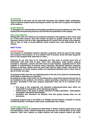 Environments
Environments in the story can be used with characters and subjects within combination.
They are used for program goals and program content. Its main use is to gather the attention
of the audience.

Graphic Materials
To strengthen the understanding of knowledge specifically prepared materials are used. They
usually built strong learning structure and enriches the presentation of the subject.

Other Visual Materials
Photographs, films and videos can be produced uniquely for the program or they can be used
for it from other sources. They have similar use goals as graphic material do. The most
important thing to look at is their appropriateness for content and the goal of the program.
Just to have an idea of having different visual material may cause distractions for the
viewers.

WHAT TO DO?

A Model Proposal
The presence of competition between television companies result the goal of high ratings
from programs they produce. It is an industry with its dramas, series and other programs.
Even in every program they make here is a team…

Programs do not only have to be interesting but they have to provide some kind of
information with some kind of gaze. That’s why, researchers, script writers, program
developers, evaluators, creators and other have to work together…especially have to work
together in understanding of program needs. Especially, educational television programs,
compare to old days, require more and more team work for better results. They have to be
the productions of teams. Program makers for educational television have to learn how to
get rid of their own egos.

In proposed model, from the very beginning point to the end, from research to broadcasting,
all the steps in production are important.
According to an idea, script writer can not behave like a novel writer because the text has to
be developed by the producer, the director, subject specialists, researhcers and the rest of
the team. According to this idea, program preparation team has to be consisted of two
groups:

       first group is the scriptwriter and television producing-directing team which are
       responsible for preparation of the educational program.
       second group is the group of people consisted of subject specialists : psyhcologists,
       sociologists, educational technologists.
       presenters and characters are seperate from this groups because they are not
       permanent.

A proposed program type in the Model is A Multiple Formed Program consisted of various
narrative elements. The Model is taken under consideration into 5 steps :


The first step: research
Target audience has to be analysed and determined in details. Program goals have to meet
the expectations, needs, cultural background, preferences and characteristics of the target
audience. That’s why, research on target audience will make program makers’ job easier


                                                                                           59
 