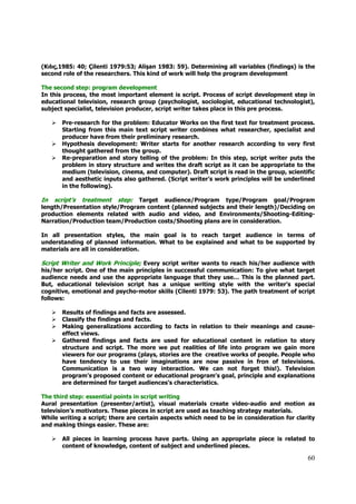 (Kılıç,1985: 40; Çilenti 1979:53; Alişan 1983: 59). Determining all variables (findings) is the
second role of the researchers. This kind of work will help the program development

The second step: program development
In this process, the most important element is script. Process of script development step in
educational television, research group (psychologist, sociologist, educational technologist),
subject specialist, television producer, script writer takes place in this pre process.

       Pre-research for the problem: Educator Works on the first text for treatment process.
       Starting from this main text script writer combines what researcher, specialist and
       producer have from their preliminary research.
       Hypothesis development: Writer starts for another research according to very first
       thought gathered from the group.
       Re-preparation and story telling of the problem: In this step, script writer puts the
       problem in story structure and writes the draft script as it can be appropriate to the
       medium (television, cinema, and computer). Draft script is read in the group, scientific
       and aesthetic inputs also gathered. (Script writer’s work principles will be underlined
       in the following).

In script’s treatment step: Target audience/Program type/Program goal/Program
length/Presentation style/Program content (planned subjects and their length)/Deciding on
production elements related with audio and video, and Environments/Shooting-Editing-
Narration/Production team/Production costs/Shooting plans are in consideration.

In all presentation styles, the main goal is to reach target audience in terms of
understanding of planned information. What to be explained and what to be supported by
materials are all in consideration.

Script Writer and Work Principle; Every script writer wants to reach his/her audience with
his/her script. One of the main principles in successful communication: To give what target
audience needs and use the appropriate language that they use… This is the planned part.
But, educational television script has a unique writing style with the writer’s special
cognitive, emotional and psycho-motor skills (Cilenti 1979: 53). The path treatment of script
follows:

       Results of findings and facts are assessed.
       Classify the findings and facts.
       Making generalizations according to facts in relation to their meanings and cause-
       effect views.
       Gathered findings and facts are used for educational content in relation to story
       structure and script. The more we put realities of life into program we gain more
       viewers for our programs (plays, stories are the creative works of people. People who
       have tendency to use their imaginations are now passive in fron of televisions.
       Communication is a two way interaction. We can not forget this!). Television
       program’s proposed content or educational program’s goal, principle and explanations
       are determined for target audiences’s characteristics.

The third step: essential points in script writing
Aural presentation (presenter/artist), visual materials create video-audio and motion as
television’s motivators. These pieces in script are used as teaching strategy materials.
While writing a script; there are certain aspects which need to be in consideration for clarity
and making things easier. These are:

       All pieces in learning process have parts. Using an appropriate piece is related to
       content of knowledge, content of subject and underlined pieces.

                                                                                            60
 